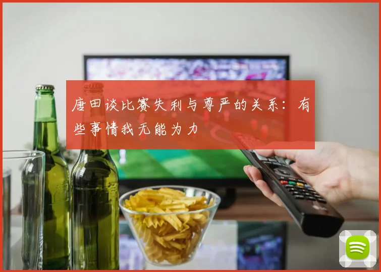 唐田谈比赛失利与尊严的关系：有些事情我无能为力