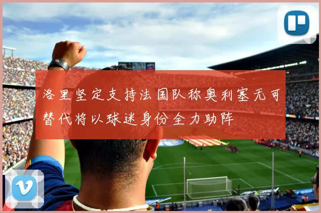 洛里坚定支持法国队称奥利塞无可替代将以球迷身份全力助阵