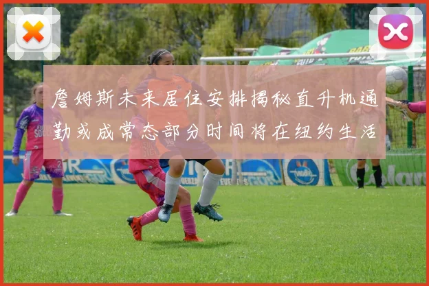 詹姆斯未来居住安排揭秘直升机通勤或成常态部分时间将在纽约生活