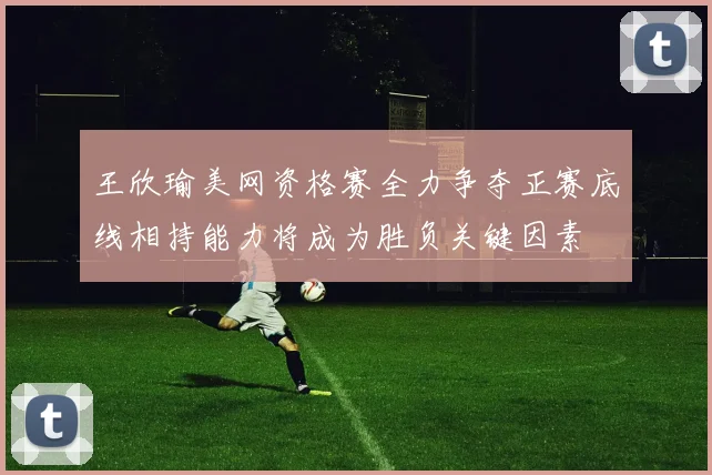 王欣瑜美网资格赛全力争夺正赛底线相持能力将成为胜负关键因素