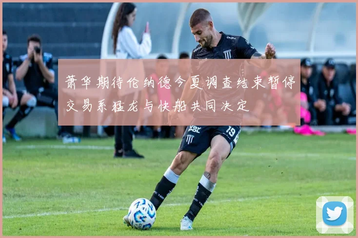 萧华期待伦纳德今夏调查结束暂停交易系猛龙与快船共同决定