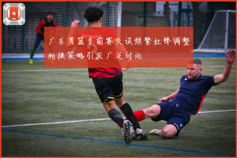 广东男篮季前赛失误频繁杜锋调整轮换策略引发广泛讨论