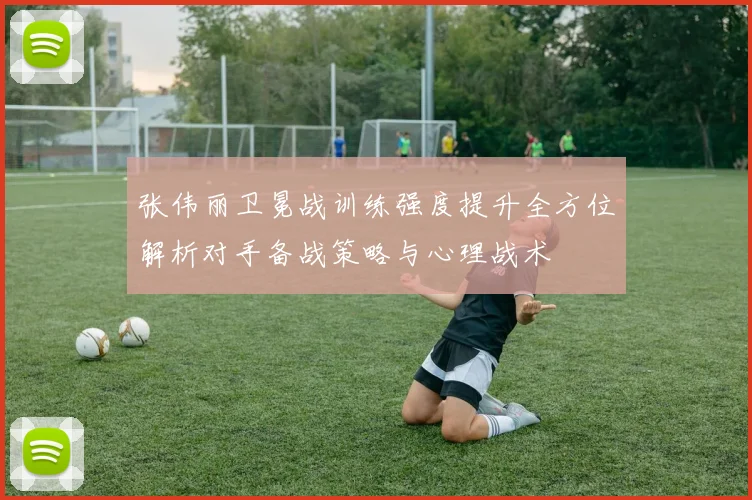 张伟丽卫冕战训练强度提升全方位解析对手备战策略与心理战术
