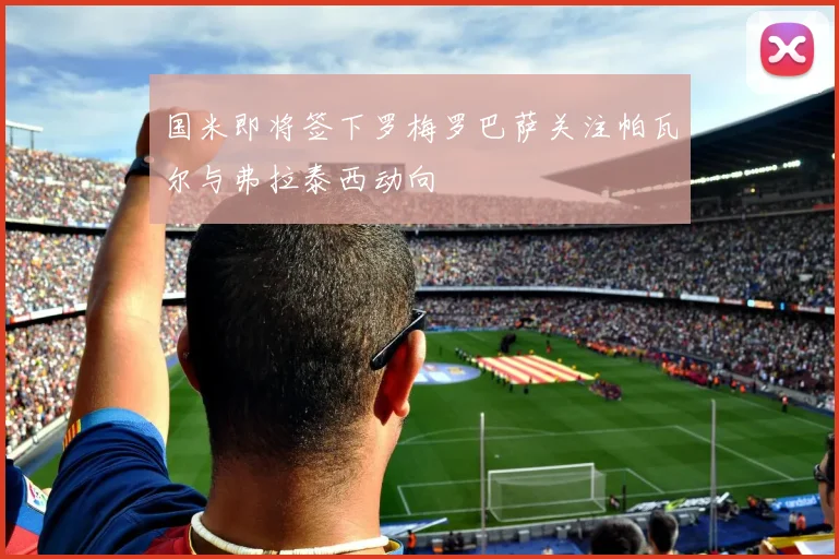 国米即将签下罗梅罗巴萨关注帕瓦尔与弗拉泰西动向