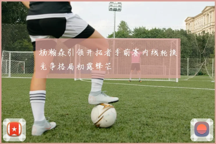 杨瀚森引领开拓者季前赛内线轮换竞争格局初露锋芒
