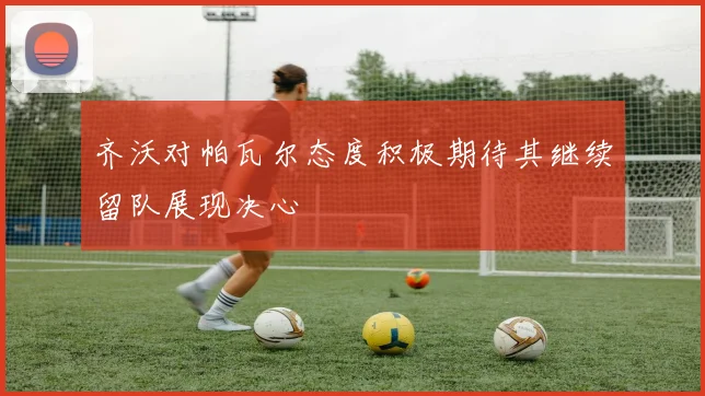 齐沃对帕瓦尔态度积极期待其继续留队展现决心