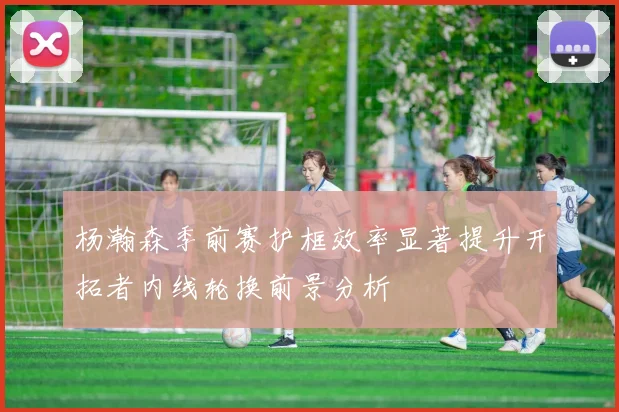 杨瀚森季前赛护框效率显著提升开拓者内线轮换前景分析