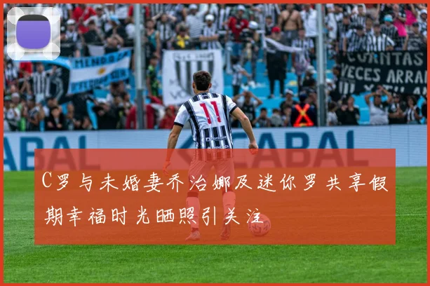 C罗与未婚妻乔治娜及迷你罗共享假期幸福时光晒照引关注