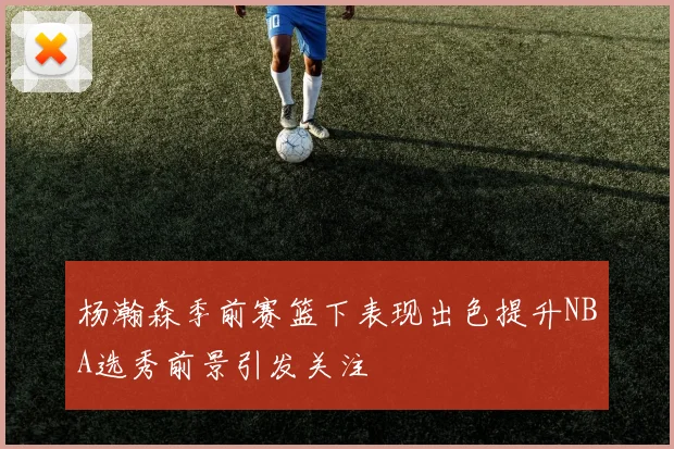 杨瀚森季前赛篮下表现出色提升NBA选秀前景引发关注