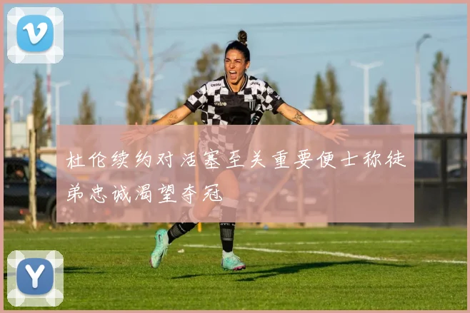 杜伦续约对活塞至关重要便士称徒弟忠诚渴望夺冠