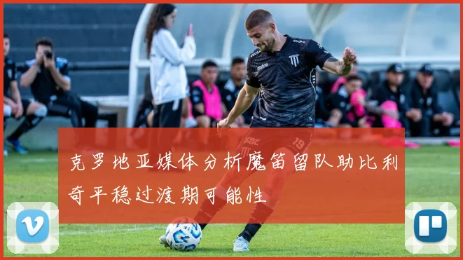 克罗地亚媒体分析魔笛留队助比利奇平稳过渡期可能性