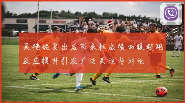 吴艳妮复出后百米栏成绩回暖起跑反应提升引发广泛关注与讨论