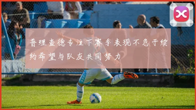 普理查德专注下赛季表现不急于续约希望与队友共同努力