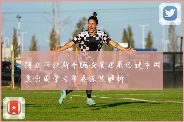 阿尔卡拉斯手腕恢复进展迅速中网复出前景与节奏深度解析