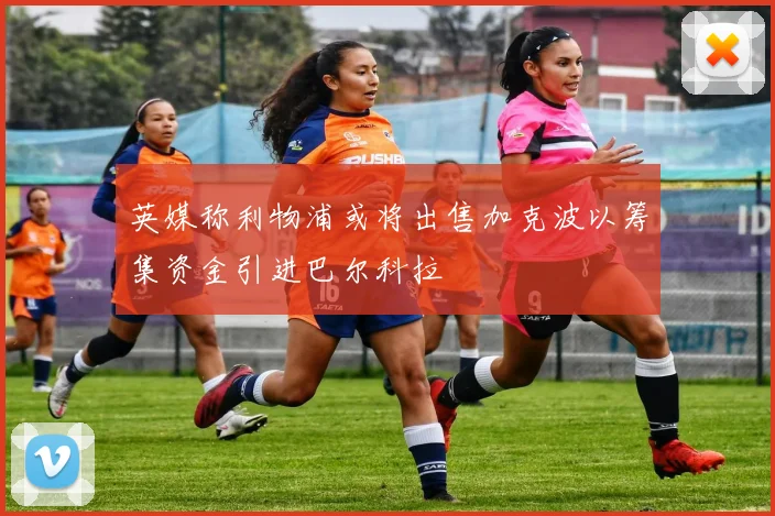 英媒称利物浦或将出售加克波以筹集资金引进巴尔科拉